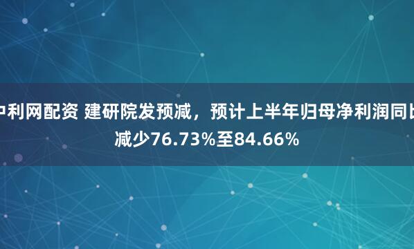 中利网配资 建研院发预减，预计上半年归母净利润同比减少76.73%至84.66%