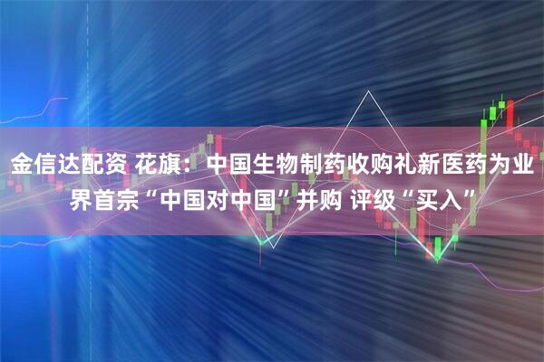 金信达配资 花旗：中国生物制药收购礼新医药为业界首宗“中国对中国”并购 评级“买入”