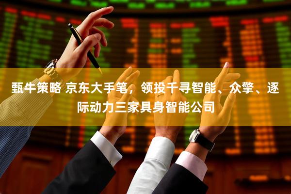 甄牛策略 京东大手笔，领投千寻智能、众擎、逐际动力三家具身智能公司