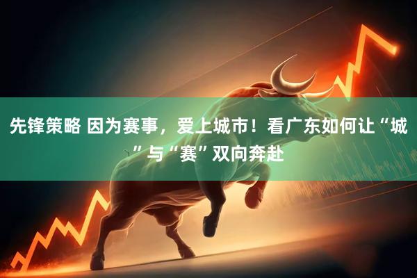 先锋策略 因为赛事，爱上城市！看广东如何让“城”与“赛”双向奔赴
