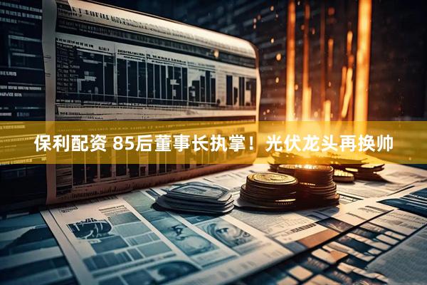 保利配资 85后董事长执掌！光伏龙头再换帅