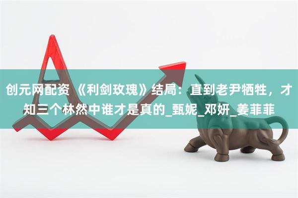 创元网配资 《利剑玫瑰》结局：直到老尹牺牲，才知三个林然中谁才是真的_甄妮_邓妍_姜菲菲