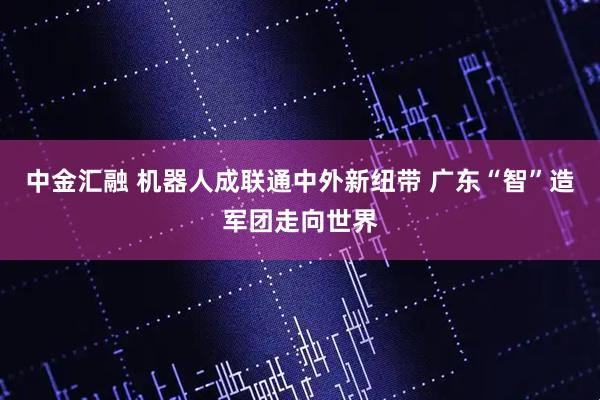 中金汇融 机器人成联通中外新纽带 广东“智”造军团走向世界