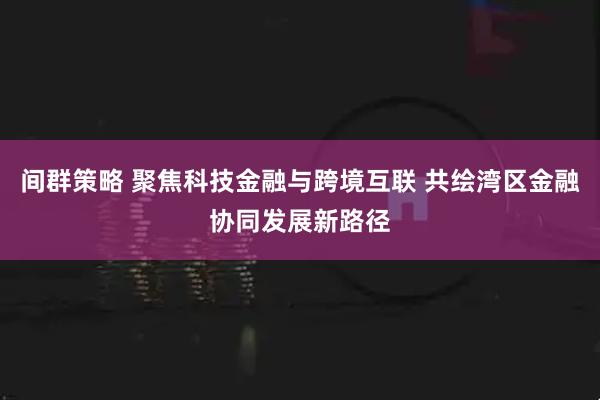 间群策略 聚焦科技金融与跨境互联 共绘湾区金融协同发展新路径