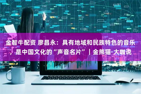 金智牛配资 廖昌永：具有地域和民族特色的音乐，是中国文化的“声音名片”｜金熊猫·大咖说
