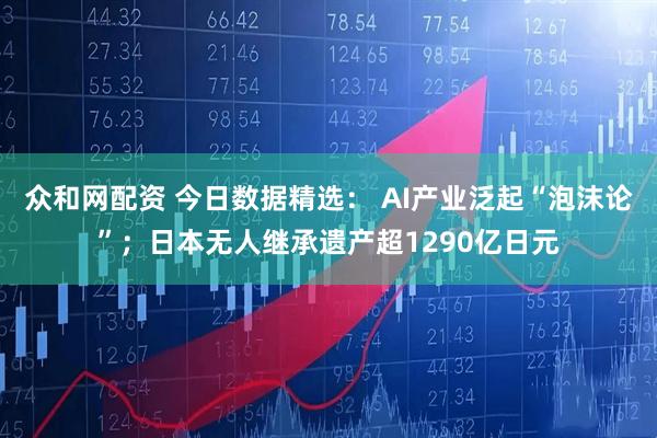 众和网配资 今日数据精选： AI产业泛起“泡沫论”；日本无人继承遗产超1290亿日元