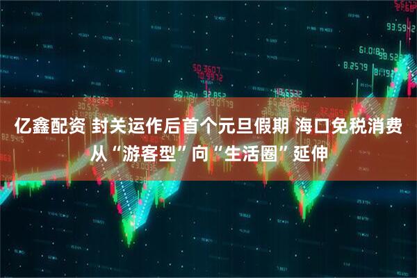 亿鑫配资 封关运作后首个元旦假期 海口免税消费从“游客型”向“生活圈”延伸