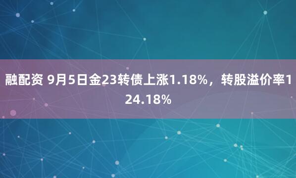 融配资 9月5日金23转债上涨1.18%，转股溢价率124.18%