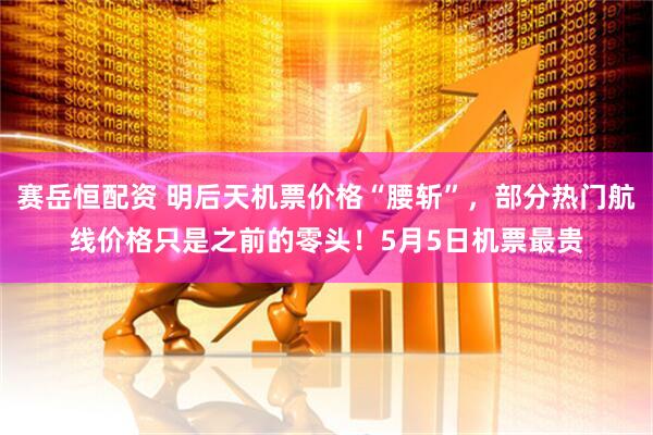 赛岳恒配资 明后天机票价格“腰斩”，部分热门航线价格只是之前的零头！5月5日机票最贵
