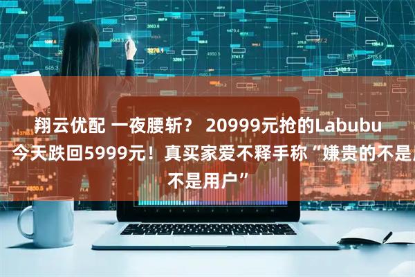 翔云优配 一夜腰斩？ 20999元抢的Labubu冰箱，今天跌回5999元！真买家爱不释手称“嫌贵的不是用户”