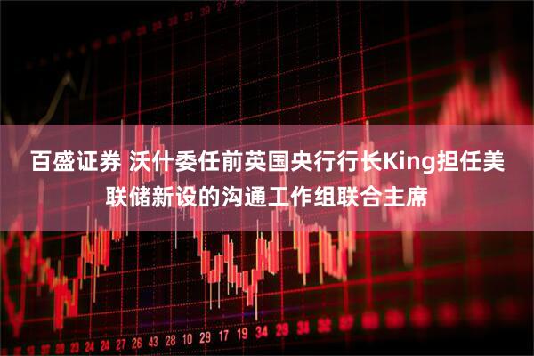 百盛证券 沃什委任前英国央行行长King担任美联储新设的沟通工作组联合主席